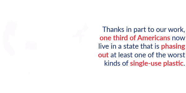 Thanks in part to our work, one third of Americans now live in a state that is phasing out at least one of the worse kinds of single-use plastic.