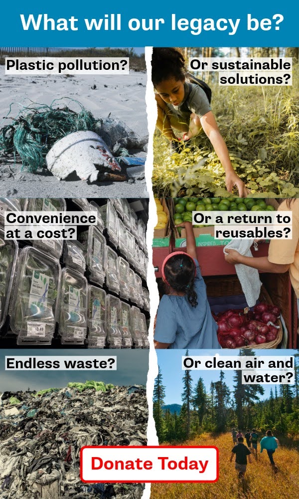 What will our legacy be? Plastic pollution or sustainable solutions? Convenience at a cost or a return to reusables? Endless waste or clean air and water? Donate today